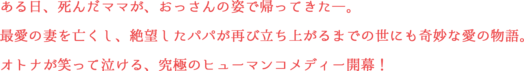 ある日、死んだママが、おっさんの姿で帰ってきた―。最愛の妻を亡くし、絶望したパパが再び立ち上がるまでの世にも奇妙な愛の物語。オトナが笑って泣ける、究極のヒューマンコメディー開幕！