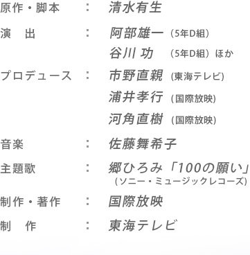 【原作・脚本】清水有生 【演出】阿部雄一（5年D組）、谷川 功（5年D組）ほか 【プロデュース】市野直親(東海テレビ)、浦井孝行(国際放映)、河角直樹(国際放映) 【音楽】 【主題歌】郷ひろみ「100の願い」(Sony Music)　【ｴﾝﾃﾞｨﾝｸﾞﾃｰﾏ】未定 【制作・著作】国際放映 【制作】東海テレビ