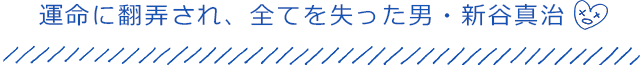 運命に翻弄され、全てを失った男・新谷真治
