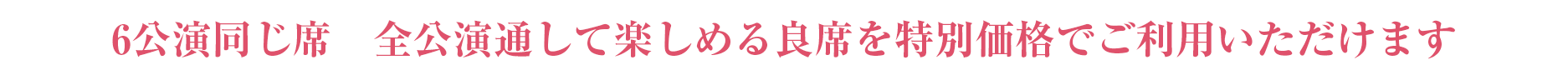 6公演同じ席　全公演通して楽しめる良席を特別価格でご利用いただけます