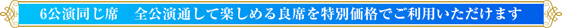 6公演同じ席　全公演通して楽しめる良席を特別価格でご利用いただけます