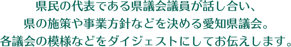 県民の代表である県議会議員が話し合い、県の施策や事業方針などを決める愛知県議会。各議会の模様などをダイジェストにしてお伝えします。